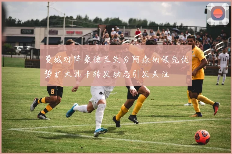 曼城对阵桑德兰失分阿森纳领先优势扩大扎卡转发动态引发关注