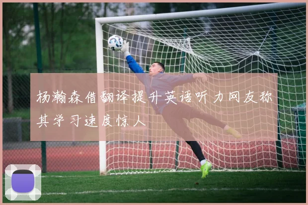 杨瀚森借翻译提升英语听力网友称其学习速度惊人
