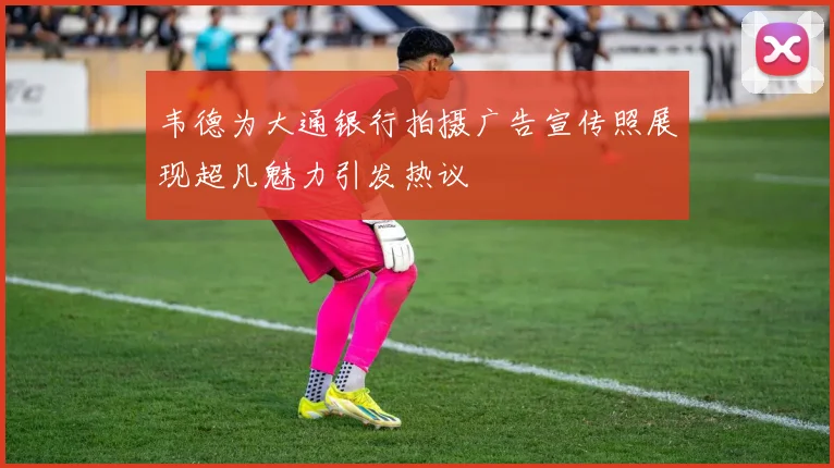 韦德为大通银行拍摄广告宣传照展现超凡魅力引发热议