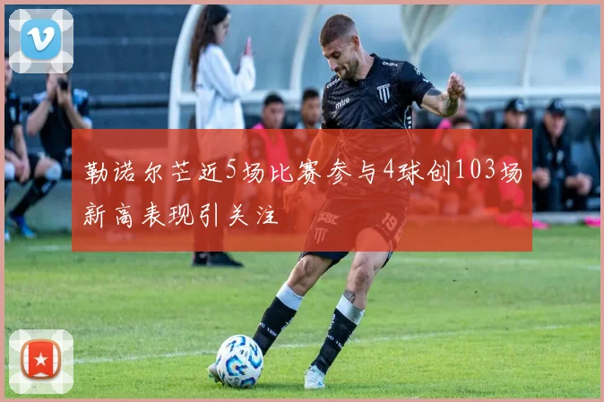 勒诺尔芒近5场比赛参与4球创103场新高表现引关注