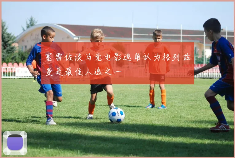 塞雷佐谈马竞电影选角认为格列兹曼是最佳人选之一