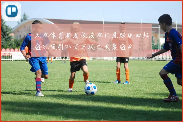 天津体育局局长谈津门虎球迷回归盛况吸引四五万观众共襄盛举