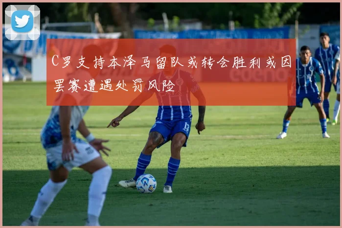 C罗支持本泽马留队或转会胜利或因罢赛遭遇处罚风险