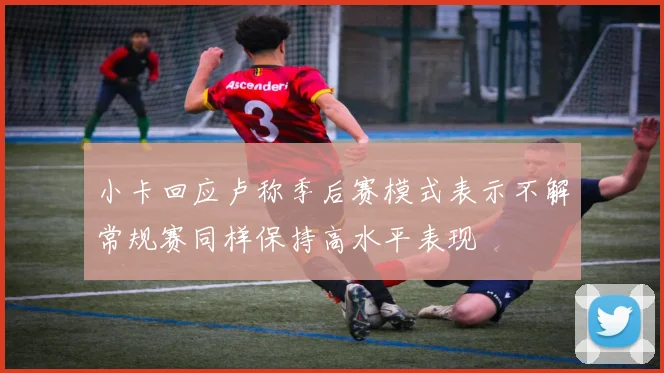 小卡回应卢称季后赛模式表示不解常规赛同样保持高水平表现