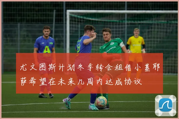 尤文图斯计划冬季转会租借小基耶萨希望在未来几周内达成协议