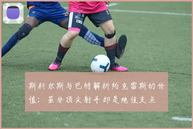 斯科尔斯与巴特解析约克雷斯的价值：虽非顶尖射手却是绝佳支点