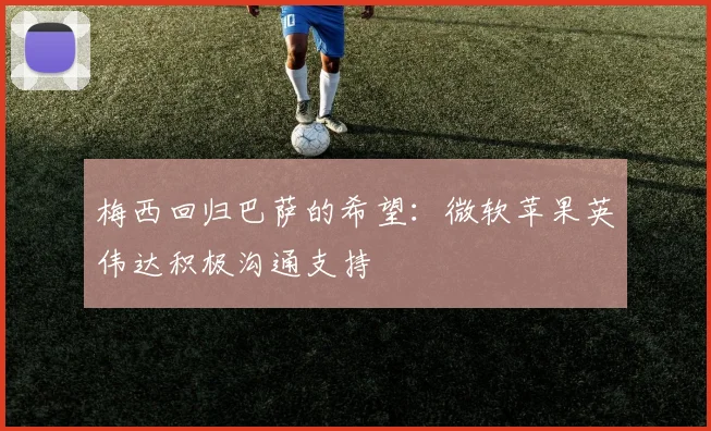 梅西回归巴萨的希望：微软苹果英伟达积极沟通支持