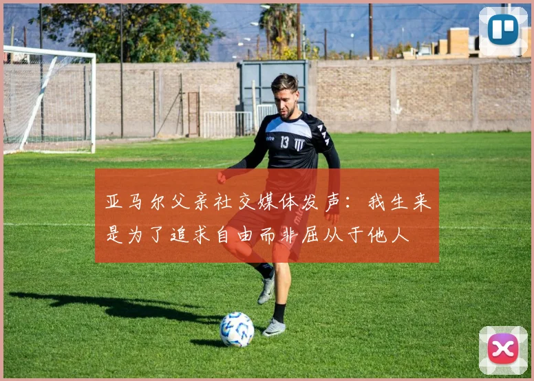 亚马尔父亲社交媒体发声：我生来是为了追求自由而非屈从于他人