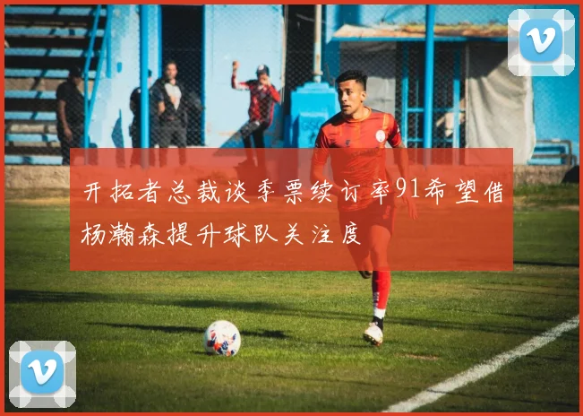 开拓者总裁谈季票续订率91希望借杨瀚森提升球队关注度