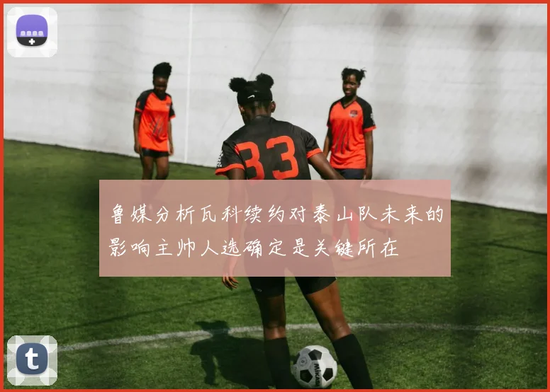 鲁媒分析瓦科续约对泰山队未来的影响主帅人选确定是关键所在