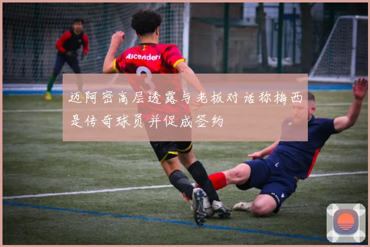 迈阿密高层透露与老板对话称梅西是传奇球员并促成签约
