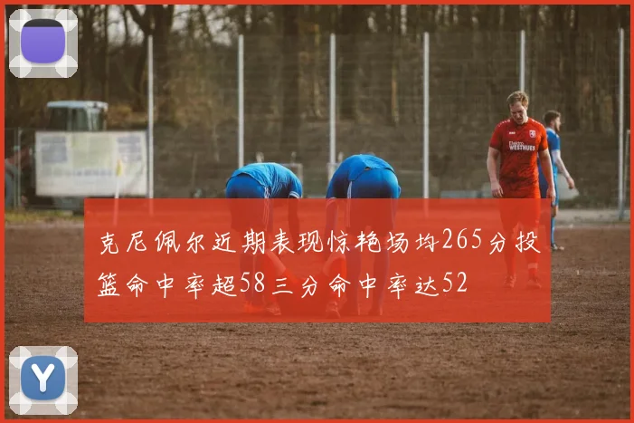 克尼佩尔近期表现惊艳场均265分投篮命中率超58三分命中率达52