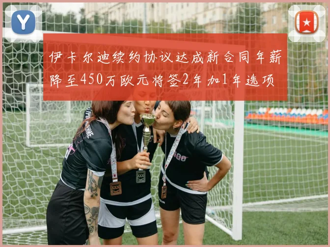 伊卡尔迪续约协议达成新合同年薪降至450万欧元将签2年加1年选项
