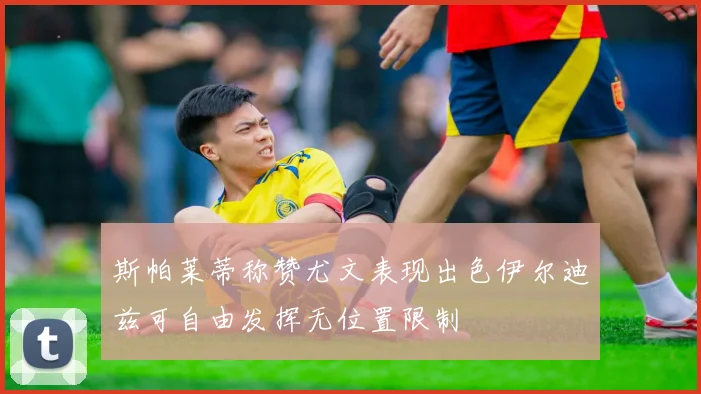 斯帕莱蒂称赞尤文表现出色伊尔迪兹可自由发挥无位置限制
