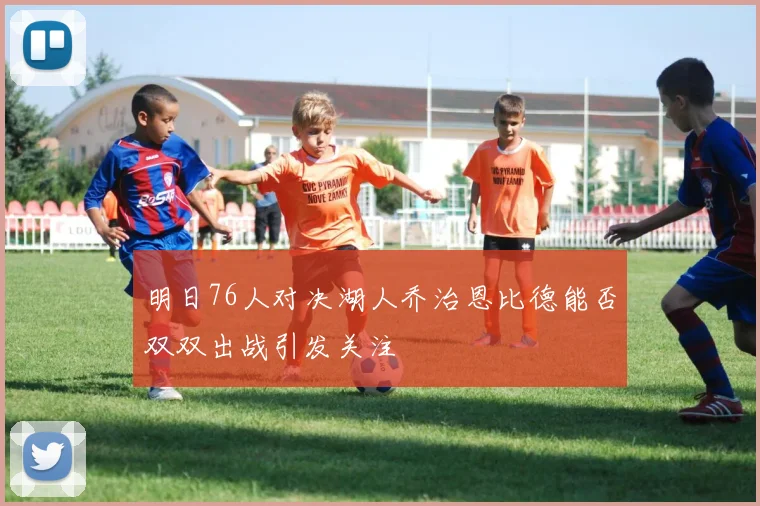 明日76人对决湖人乔治恩比德能否双双出战引发关注