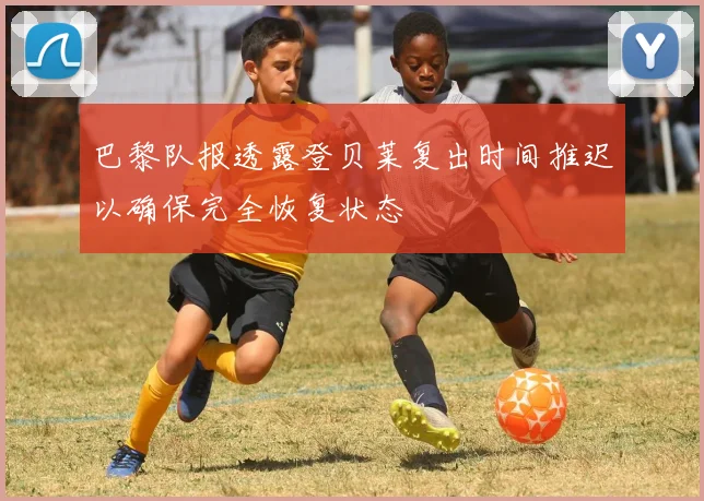巴黎队报透露登贝莱复出时间推迟以确保完全恢复状态
