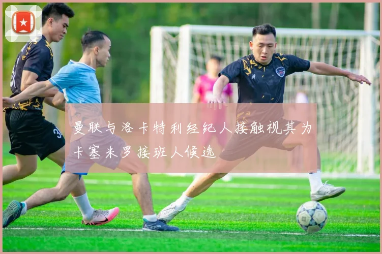 曼联与洛卡特利经纪人接触视其为卡塞米罗接班人候选