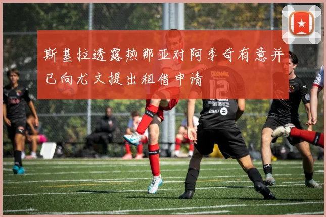 斯基拉透露热那亚对阿季奇有意并已向尤文提出租借申请