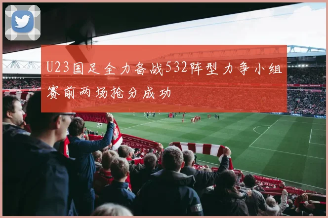 U23国足全力备战532阵型力争小组赛前两场抢分成功