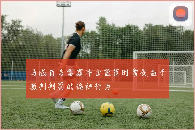 马威直言雷霆冲击篮筐时常受益于裁判判罚的偏袒行为