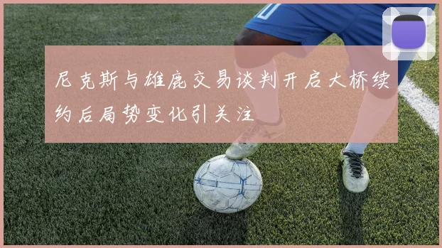 尼克斯与雄鹿交易谈判开启大桥续约后局势变化引关注