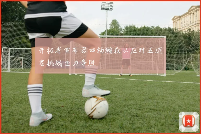 开拓者宣布召回杨瀚森以应对五连客挑战全力争胜