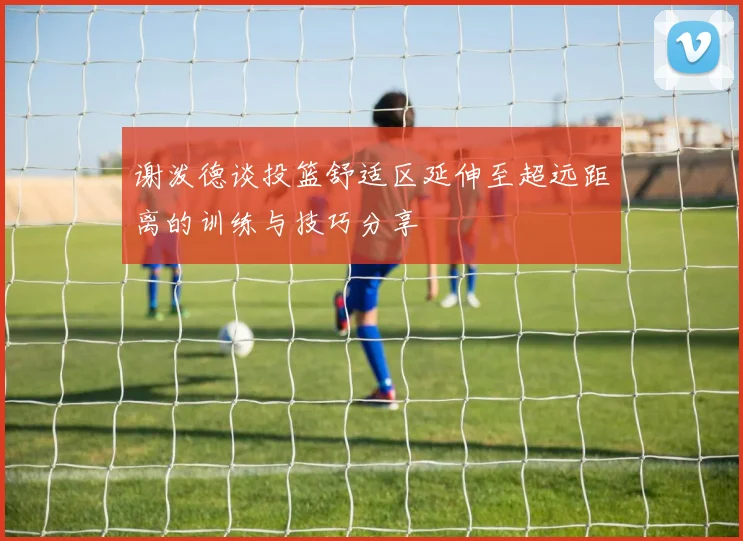 谢泼德谈投篮舒适区延伸至超远距离的训练与技巧分享